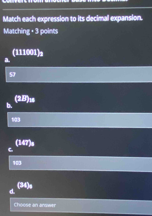 Match each expression to its decimal expansion.
Matching • 3 points
(111001)_2
a.
57
(2B) 16
b.
103
(147)_8
C.
103
(34)_6
d.
Choose an answer