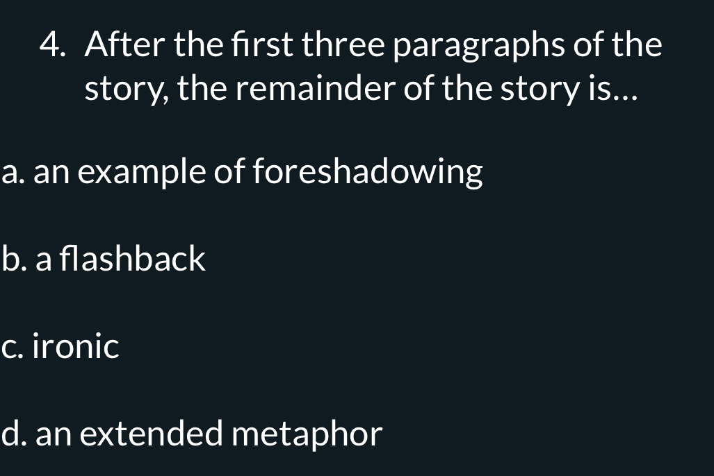 After the frst three paragraphs of the
story, the remainder of the story is...
a. an example of foreshadowing
b. a flashback
c. ironic
d. an extended metaphor