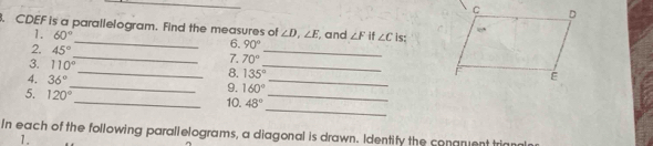 CDEF is a parallelogram. Find the measures of ∠ D, ∠ E and ∠ F if ∠ C is: 
1. 60°
6. 90°
2. 45° _7. 70° _ 
3. 110° _ 8. 135° _ 
4. 36°
_9. 160°
_ 
_ 
5. 120° _ 10. 48° _ 
In each of the following parallelograms, a diagonal is drawn. Identify the conaruent t 
1.