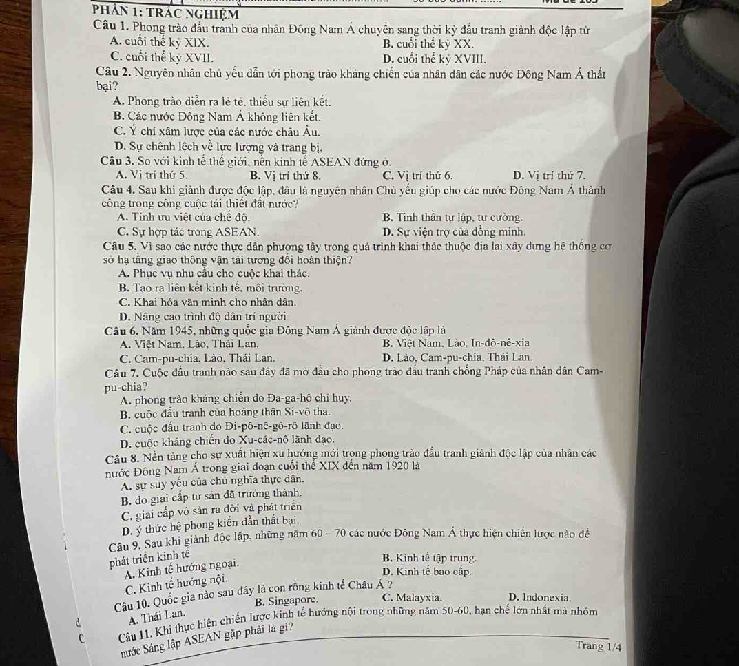 PHảN 1: TRÁC NGHIệM
Câu 1. Phong trào đấu tranh của nhân Đông Nam Á chuyển sang thời kỳ đấu tranh giành độc lập từ
A. cuối thế kỷ XIX. B. cuối thế kỷ XX.
C. cuối thế kỷ XVII. D. cuối thế kỷ XVIII.
Câu 2. Nguyên nhân chủ yếu dẫn tới phong trào kháng chiến của nhân dân các nước Đông Nam Á thất
bại?
A. Phong trào diễn ra lẻ tẻ, thiếu sự liên kết.
B. Các nước Đông Nam Á không liên kết.
C. Ý chí xâm lược của các nước châu Âu.
D. Sự chênh lệch về lực lượng và trang bị.
Câu 3. So với kinh tế thế giới, nền kinh tế ASEAN đứng ở.
A. Vị trí thứ 5. B. Vị trí thứ 8. C. Vị trí thứ 6. D. Vị trí thứ 7.
Câu 4. Sau khi giành được độc lập, đâu là nguyên nhân Chủ yếu giúp cho các nước Đông Nam Á thành
công trong công cuộc tái thiết đất nước?
A. Tính ưu việt của chế độ. B. Tinh thần tự lập, tự cường.
C. Sự hợp tác trong ASEAN. D. Sự viện trợ của đồng minh.
Câu 5. Vì sao các nước thực dân phương tây trong quá trình khai thác thuộc địa lại xây dựng hệ thống cơ
sở hạ tầng giao thông vận tải tương đổi hoàn thiện?
A. Phục vụ nhu cầu cho cuộc khai thác.
B. Tạo ra liên kết kinh tế, môi trường.
C. Khai hóa văn minh cho nhân dân.
D. Nâng cao trình độ dân trí người
Câu 6. Năm 1945, những quốc gia Đông Nam Á giành được độc lập là
A. Việt Nam. Lào, Thái Lan. B. Việt Nam, Lào, In-đô-nê-xia
C. Cam-pu-chia, Lào, Thái Lan. D. Lào, Cam-pu-chia, Thái Lan.
Câu 7. Cuộc đầu tranh nào sau đây đã mở đầu cho phong trào đấu tranh chống Pháp của nhân dân Cam-
pu-chia?
A. phong trào kháng chiến do Đa-ga-hô chỉ huy.
B. cuộc đấu tranh của hoàng thân Si-vô tha.
C. cuộc đấu tranh do Đi-pô-nê-gô-rô lãnh đạo.
D. cuộc kháng chiến do Xu-các-nô lãnh đạo.
Câu 8. Nền tảng cho sự xuất hiện xu hướng mới trọng phong trào đấu tranh giành độc lập của nhân các
nước Đông Nam Á trong giai đoạn cuối thế XIX đến năm 1920 là
A. sự suy yếu của chủ nghĩa thực dân.
B. do giai cấp tư sản đã trưởng thành.
C. giai cấp vô sản ra đời và phát triển
D. ý thức hệ phong kiển dần thất bại.
Câu 9. Sau khi giành độc lập, những năm 60 - 70 các nước Đông Nam Á thực hiện chiến lược nào đề
phát triển kinh tế
A. Kinh tế hướng ngoại.
B. Kinh tế tập trung.
D. Kinh tế bao cấp.
C. Kinh tế hướng nội.
Câu 10. Quốc gia nào sau đây là con rồng kinh tế Châu Á ?
B. Singapore. C. Malayxia. D. Indonexia.
A. Thái Lan.
C Câu 11. Khi thực hiện chiến lược kinh tế hướng nội trong những năm 50-60, hạn chế lớn nhất mà nhóm
nước Sáng lập ASEAN gặp phải là gì?
Trang 1/4