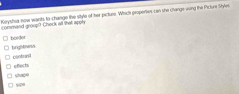 Keyshia now wants to change the style of her picture. Which properties can she change using the Picture Styles
command group? Check all that apply
border
brightness
contrast
effects
shape
size