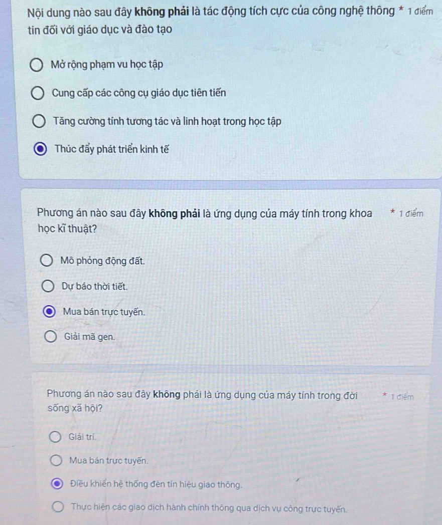 Nội dung nào sau đây không phải là tác động tích cực của công nghệ thông * 1 điểm
tin đối với giáo dục và đào tạo
Mở rộng phạm vu học tập
Cung cấp các công cụ giáo dục tiên tiến
Tăng cường tính tương tác và linh hoạt trong học tập
Thúc đẩy phát triển kinh tế
Phương án nào sau đây không phải là ứng dụng của máy tính trong khoa * 1 điểm
học kĩ thuật?
Mô phỏng động đất.
Dự báo thời tiết.
Mua bán trực tuyến.
Giải mã gen.
Phương án nào sau đây không phải là ứng dụng của máy tính trong đời * 1 điệm
sống xã hội?
Giải trí.
Mua bán trực tuyến.
Điều khiển hệ thống đèn tín hiệu giao thông.
Thực hiện các giao dịch hành chính thông qua dịch vụ công trực tuyến.