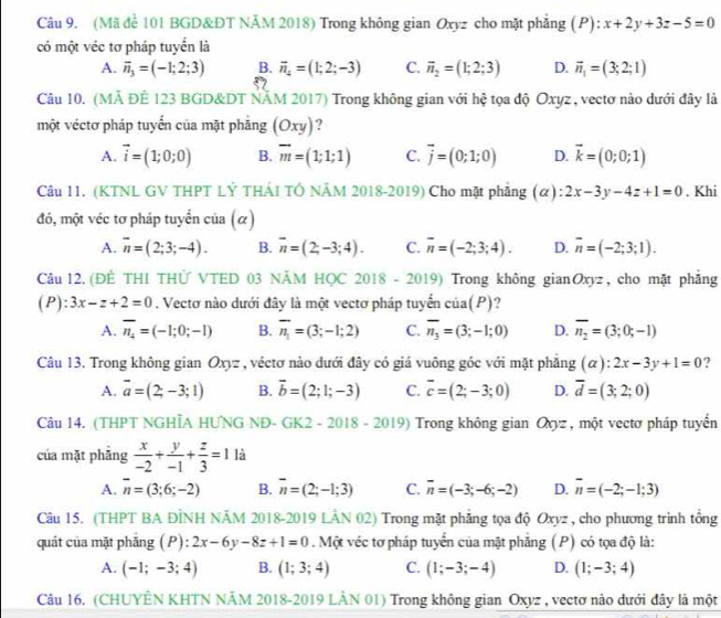 (Mã để 101 BGD&ĐT NÄM 2018) Trong không gian Oxyz cho mặt phẳng (P): x+2y+3z-5=0
có một véc tơ pháp tuyển là
A. vector n_3=(-1;2;3) B. vector n_4=(1;2;-3) C. vector n_2=(1;2;3) D. vector n_1=(3;2;1)
Câu 10. (MÀ ĐÊ 123 BGD&DT NÄM 2017) Trong không gian với hệ tọa độ Oxyz, vectơ nào dưới đây là
một véctơ pháp tuyến của mặt phẳng (Oxy) ?
A. vector i=(1;0;0) B. overline m=(1;1;1) C. vector j=(0;1;0) D. vector k=(0;0;1)
Câu 11, (KTNL GV THPT LỶ THẢI TÔ NÂM 2018-2019) Cho mặt phẳng (α) 2x-3y-4z+1=0. Khi
đó, một véc tơ pháp tuyển của (α)
A. overline n=(2;3;-4). B. overline n=(2,-3;4). C. overline n=(-2;3;4). D. overline n=(-2;3;1).
Câu 12. (ĐÈ THI THỨ VTED 03 NÄM HỌC 2018-2019) Trong không gianOxyz, cho mặt phẳng
( P) :3x-z+2=0. Vectơ nào dưới đây là một vectơ pháp tuyển cia(P) 9
A. overline n_4=(-1;0;-1) B. overline n_1=(3;-1;2) C. overline n_3=(3;-1;0) D. overline n_2=(3;0;-1)
Câu 13. Trong không gian Oxyz , véctơ nào dưới đây có giá vuông góc với mặt phẳng (a):2x-3y+1=0 ?
A. overline a=(2;-3;1) B. vector b=(2;1;-3) C. overline c=(2;-3;0) D. overline d=(3;2;0)
Câu 14. (THPT NGHÌA HƯNG NĐ- GK2 - 2018 - 2019) Trong không gian Q_X= , một vectơ pháp tuyển
của mặt phǎng  x/-2 + y/-1 + z/3 =1 là
A. overline n=(3;6;-2) B. overline n=(2;-1;3) C. overline n=(-3;-6;-2) D. overline n=(-2;-1;3)
Câu 15. (THPT BA ĐÌNH NĂM 2018-2019 LÂN 02) Trong mặt phẳng tọa độ Oxyz , cho phương trình tổng
quát của mặt phẳng (P): 2x-6y-8z+1=0. Một véc tơ pháp tuyển của mặt phẳng (P) có tọa độ là:
A. (-1;-3;4) B. (1;3;4) C. (1;-3;-4) D. (1;-3;4)
Câu 16. (CHUYÊN KHTN NÄM 2018-2019 LÂN 01) Trong không gian Oxyz , vectơ nào dưới đây là một