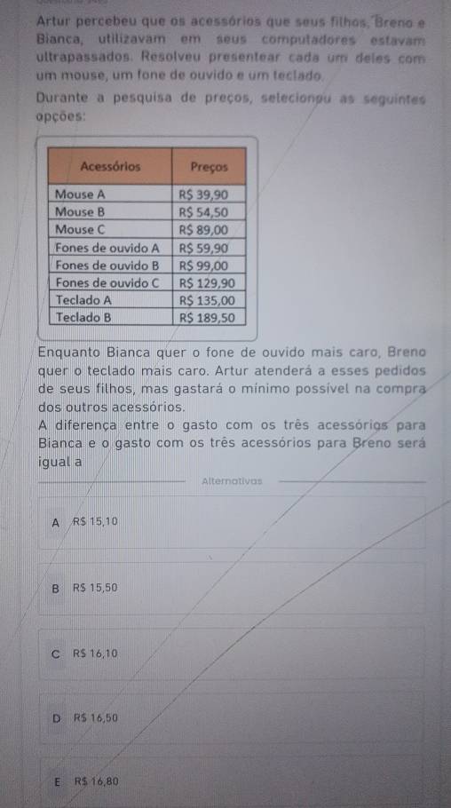 Artur percebeu que os acessórios que seus filhos, Breno e
Bianca, utilizavam em seus computadores estavam
ultrapassados. Resolveu presentear cada um deles com
um mouse, um fone de ouvido e um teclado
Durante a pesquisa de preços, selecionou as seguintes
apções:
Enquanto Bianca quer o fone de ouvido mais caro, Breno
quer o teclado mais caro. Artur atenderá a esses pedidos
de seus filhos, mas gastará o mínimo possível na compra
dos outros acessórios.
A diferença entre o gasto com os três acessórios para
Bianca e o gasto com os três acessórios para Breno será
igual a
Alternativas
A R$ 15,10
B R$ 15,50
C RS 16,10
D R$ 16,50
E R$ 16,80