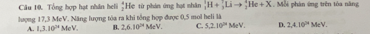 Tổng hợp hạt nhân heli beginarrayr 4 2endarray He từ phản ứng hạt nhân _1^(1H+_3^7Lito _2^4He+X. Mỗi phản ứng trên tỏa năng
lượng 17,3 MeV. Năng lượng tỏa ra khi tổng hợp được 0,5 mol heli là
A. 1,3.10^24)MeV. B. 2,6.10^(24)MeV. C. 5, 2.10^(24) MeV. D. 2,4.10^(24)MeV.