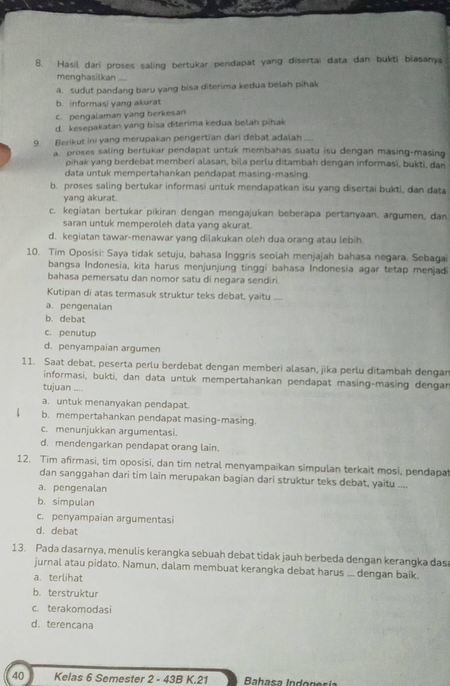 Hasil dari proses saling bertukar pendapat yang disertai data dan bukti biasanya
menghasilkan
a. sudut pandang baru yang bisa diterima kedua belah pihak
b. informasi yang akurat
c pengalaman yang berkesan
d. kesepakatan yang bisa diterima kedua belah pihak
9. Berikut ini yang merupakan pengertian dari debat adalah
a. proses saling bertukar pendapat untuk membahas suatu isu dengan masing-masing
pihak yang berdebat memberi alasan, bila perlu ditambah dengan informasi, bukti, dan
data untuk mempertahankan pendapat masing-masing.
b. proses saling bertukar informasi untuk mendapatkan isu yang disertai bukti, dan data
yang akurat.
c. kegiatan bertukar pikiran dengan mengajukan beberapa pertanyaan. argumen, dan
saran untuk memperoleh data yang akurat.
d. kegiatan tawar-menawar yang dilakukan oleh dua orang atau lebih.
10. Tim Oposisi: Saya tidak setuju, bahasa Inggris seolah menjajah bahasa negara. Sebagai
bangsa Indonesia, kita harus menjunjung tinggi bahasa Indonesia agar tetap menjadi
bahasa pemersatu dan nomor satu di negara sendiri.
Kutipan di atas termasuk struktur teks debat, yaitu _
a. pengenalan
b. debat
c. penutup
d. penyampaian argumen
11. Saat debat, peserta perlu berdebat dengan memberi alasan, jika perlu ditambah dengan
informasi, bukti, dan data untuk mempertahankan pendapat masing-masing dengan
tujuan ....
a. untuk menanyakan pendapat.
b. mempertahankan pendapat masing-masing.
c. menunjukkan argumentasi.
d. mendengarkan pendapat orang lain.
12. Tim afirmasi, tim oposisi, dan tim netral menyampaikan simpulan terkait mosi, pendapat
dan sanggahan dari tim lain merupakan bagian dari struktur teks debat, yaitu ....
a. pengenalan
b. simpulan
c. penyampaian argumentasi
d. debat
13. Pada dasarnya, menulis kerangka sebuah debat tidak jauh berbeda dengan kerangka dasa
jurnal atau pidato. Namun, dalam membuat kerangka debat harus ... dengan baik.
a. terlihat
b. terstruktur
c. terakomodasi
d. terencana
40 Kelas 6 Semester 2 - 43B K.21  Bahasa Indónesia