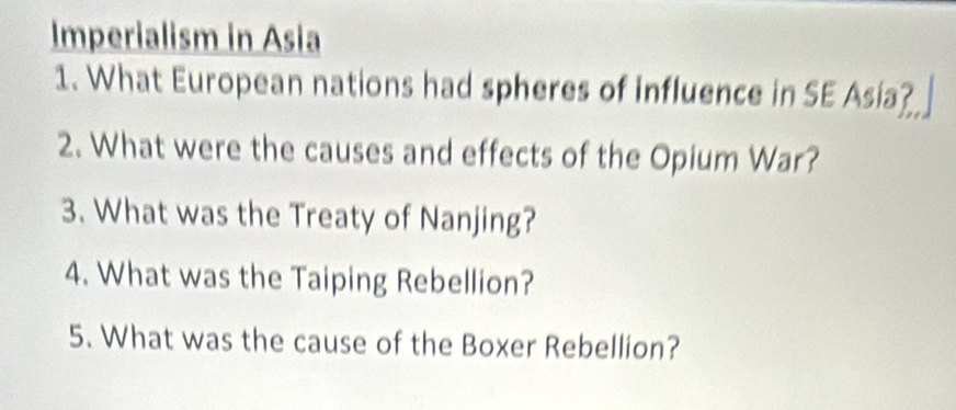 Imperialism in Asia 
1. What European nations had spheres of influence in SE Asia? 
2. What were the causes and effects of the Opium War? 
3. What was the Treaty of Nanjing? 
4. What was the Taiping Rebellion? 
5. What was the cause of the Boxer Rebellion?