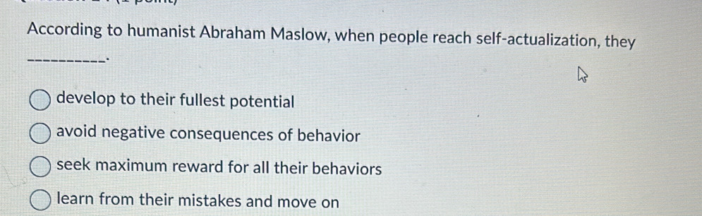 According to humanist Abraham Maslow, when people reach self-actualization, they
_.
develop to their fullest potential
avoid negative consequences of behavior
seek maximum reward for all their behaviors
learn from their mistakes and move on