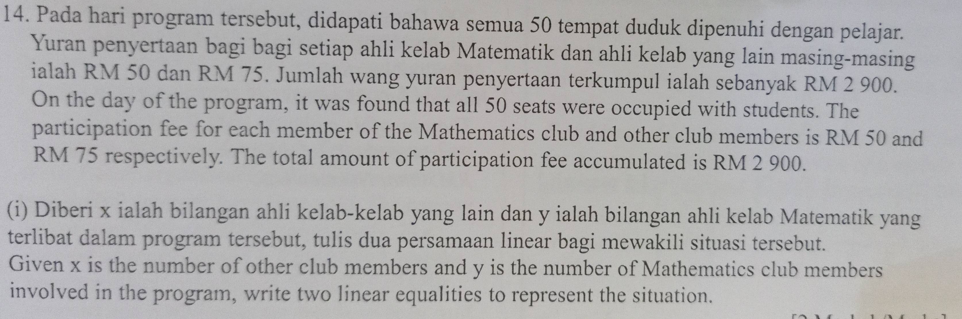 Pada hari program tersebut, didapati bahawa semua 50 tempat duduk dipenuhi dengan pelajar. 
Yuran penyertaan bagi bagi setiap ahli kelab Matematik dan ahli kelab yang lain masing-masing 
ialah RM 50 dan RM 75. Jumlah wang yuran penyertaan terkumpul ialah sebanyak RM 2 900. 
On the day of the program, it was found that all 50 seats were occupied with students. The 
participation fee for each member of the Mathematics club and other club members is RM 50 and
RM 75 respectively. The total amount of participation fee accumulated is RM 2 900. 
(i) Diberi x ialah bilangan ahli kelab-kelab yang lain dan y ialah bilangan ahli kelab Matematik yang 
terlibat dalam program tersebut, tulis dua persamaan linear bagi mewakili situasi tersebut. 
Given x is the number of other club members and y is the number of Mathematics club members 
involved in the program, write two linear equalities to represent the situation.