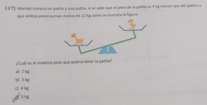 Marialé compra un patito y una patita, si se sabe que el peso de la patita es 4 kg menos que del patito, y
que ambos pesos suman menos de 12 kg como se muestra la figura:
¿Cuál es el máximo peso que podría tener la patita?
a) 2 kg
b) 3 kg
c) 4 kg
dj 5 kg