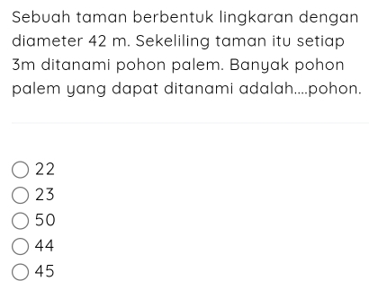 Sebuah taman berbentuk lingkaran dengan
diameter 42 m. Sekeliling taman itu setiap
3m ditanami pohon palem. Banyak pohon
palem yang dapat ditanami adalah....pohon.
22
23
50
44
45