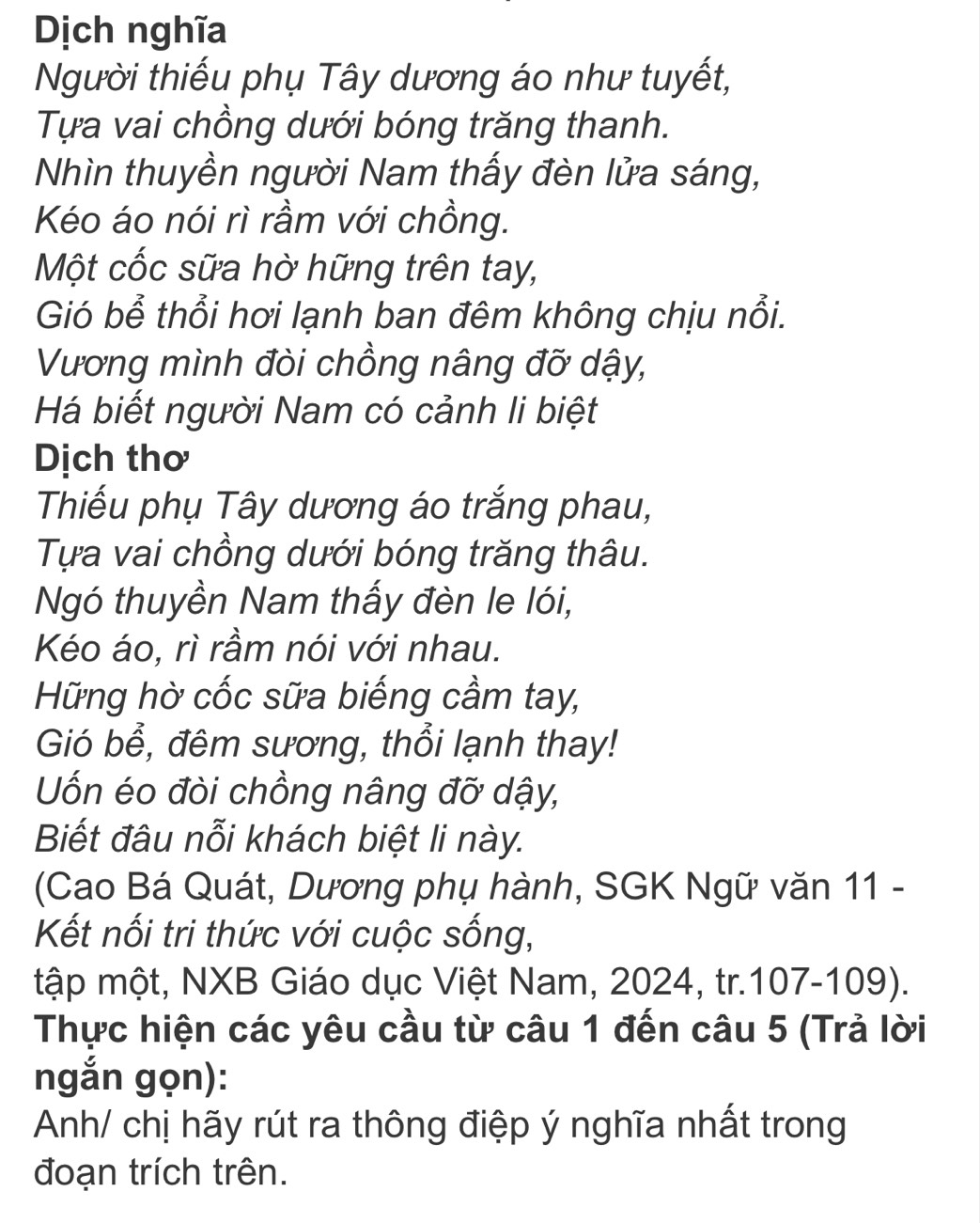 Dịch nghĩa 
Người thiếu phụ Tây dương áo như tuyết, 
Tựa vai chồng dưới bóng trăng thanh. 
Nhìn thuyền người Nam thấy đèn lửa sáng, 
Kéo áo nói rì rầm với chồng. 
Một cốc sữa hờ hững trên tay, 
Gió bể thổi hơi lạnh ban đêm không chịu nổi. 
Vương mình đòi chồng nâng đỡ dậy, 
Há biết người Nam có cảnh li biệt 
Dịch thơ 
Thiếu phụ Tây dương áo trắng phau, 
Tựa vai chồng dưới bóng trăng thâu. 
Ngó thuyền Nam thấy đèn le lói, 
Kéo áo, rì rầm nói với nhau. 
Hững hờ cốc sữa biếng cầm tay, 
Gió bổ, đêm sương, thổi lạnh thay! 
Uốn éo đòi chồng nâng đỡ dậy, 
Biết đâu nỗi khách biệt li này. 
(Cao Bá Quát, Dương phụ hành, SGK Ngữ văn 11 - 
Kết nối tri thức với cuộc sống, 
tập một, NXB Giáo dục Việt Nam, 2024, tr.107-109). 
Thực hiện các yêu cầu từ câu 1 đến câu 5 (Trả lời 
ngắn gọn): 
Anh/ chị hãy rút ra thông điệp ý nghĩa nhất trong 
đoạn trích trên.