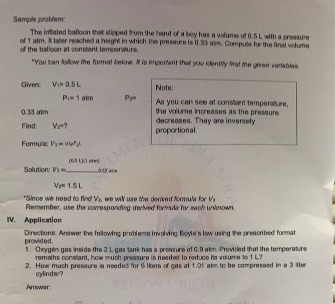 Sample problem: 
The inflated balloon that slipped from the hand of a boy has a volume of 0.5 L with a pressure 
of 1 atm. It later reached a height in which the pressure is 0.33 atm. Compute for the final volure 
of the balloon at constant temperature. 
*You can follow the format below. It is important that you identify first the given variables. 
Given: V_1=0.5L Note:
P_1=1atm P_2= As you can see at constant temperature,
0.33 atm the volume increases as the pressure 
Find: V_2=
decreases. They are inversely 
proportional. 
Formula: V_2=vt_P'2t
(0.5L)(1atm)
Solution: V_2= _  .0.33 atm
V_2=1.5L
*Since we need to find V_2, we will use the derived formula for V_2
Remember, use the corresponding derived formula for each unknown. 
IV. Application 
Directions: Answer the following problems involving Boyle's law using the prescribed format 
provided. 
1. Oxygen gas inside the 2 L gas tank has a pressure of 0.9 atm. Provided that the temperature 
remaihs constant, how much pressure is needed to reduce its volume to 1 L? 
2. How much pressure is needed for 6 liters of gas at 1.01 atm to be compressed in a 3 lifer 
cylinder? 
Answer: