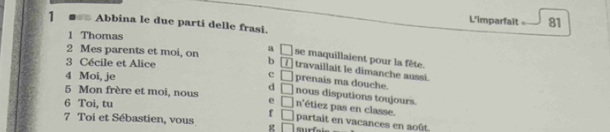 L'imparfait 81
1 Abbina le due parti delle frasi.
1 Thomas
a □ se maquillaient pour la fête.
3 Cécile et Alice
2 Mes parents et moi, on b boxed I travaillait le dimanche aussi.
c
4 Moi, je □ prenais ma douche.
5 Mon frère et moi, nous
d □ nous disputions toujours.
e
6 Toi, tu □ n° étiez pas en classe.
7 Toi et Sébastien, vous
f □ partait en vacances en août.
g □