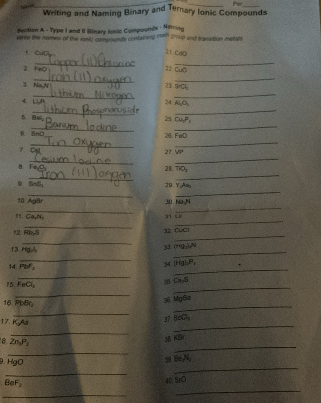 Per 
Writing and Naming Binary and Ternary Ionic Compounds 
Section A - Type 1 and II Binary Ionic Compounds - Naming 
White the names of the ionic compounds containing main group and transition metals 
1CuCl 21. CdO
_ 
_ 
2. FeO 22. CuO
_ 
_ 
3. Na N 23 SrCl_2
_ 
_ 
4. Li 24 Al_2O_3
_ 
_ 
5. Bal 25 Cu_3P_2
_ 
_ 
6. SnO
26 FeO
_ 
_ 
7. Csl
27 VP
_ 
_ 
8 Fe 28. TiO_2
_ 
_ 
9. SnS_2 29. Y_3As_2
_ 
_ 
10. AgBr 30. Na_3N
_ 
_ 
11 Ca_2N_2 31. Lil
_ 
_ 
12. Rb, S
32. CuCl
_ 
_ 
13. Hg_2l_2
_ 
33. (Hg_2)_3N
_ 
_ 
14. PbF_2
34. (Hg)_3P_2
_ 
_ 
15 FeCl_3
35. Cs_2S
_ 
_ 
16. PbBr_2
36. MgSe
_ 
_ 
17. K_3As
37 ScCl_3
_ 
8 Zn_3P_2
38 KBr
_ 
_ 
_ 
9. HgO
39 Be_3N_2
_
BeF_2
40 SrO
_ 
_