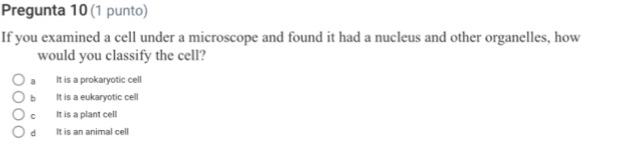 Pregunta 10 (1 punto)
If you examined a cell under a microscope and found it had a nucleus and other organelles, how
would you classify the cell?
a It is a prokaryotic cell
b It is a eukaryotic cell
cí It is a plant cell
dì It is an animal cell