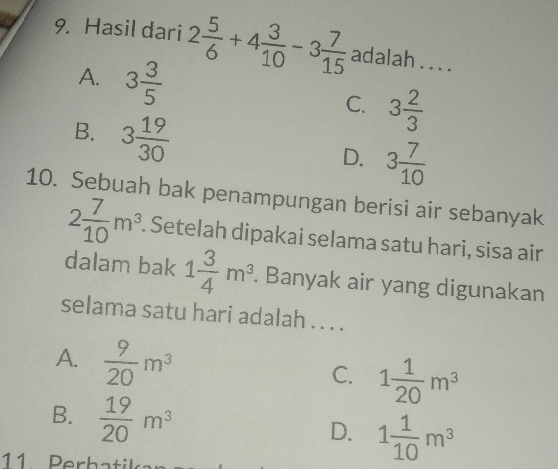 Hasil dari 2 5/6 +4 3/10 -3 7/15  adalah . . . .
A. 3 3/5  C. 3 2/3 
B. 3 19/30 
D. 3 7/10 
10. Sebuah bak penampungan berisi air sebanyak
2 7/10 m^3. Setelah dipakai selama satu hari, sisa air
dalam bak 1 3/4 m^3. . Banyak air yang digunakan
selama satu hari adalah . . . .
A.  9/20 m^3
C. 1 1/20 m^3
B.  19/20 m^3
D. 1 1/10 m^3
11 Perhatik