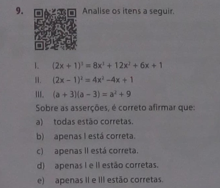 Analise os itens a seguir.
1. (2x+1)^3=8x^3+12x^2+6x+1
11. (2x-1)^2=4x^2-4x+1
III. (a+3)(a-3)=a^2+9
Sobre as asserções, é correto afirmar que:
a) todas estão corretas.
b) apenas I está correta.
c) apenas II está correta.
d) apenas I e II estão corretas.
e) apenas II e III estão corretas.