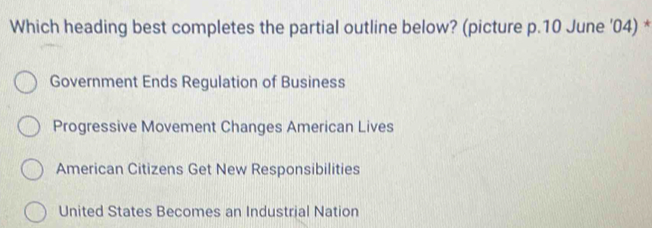 Which heading best completes the partial outline below? (picture p.10 June '04) *
Government Ends Regulation of Business
Progressive Movement Changes American Lives
American Citizens Get New Responsibilities
United States Becomes an Industrial Nation