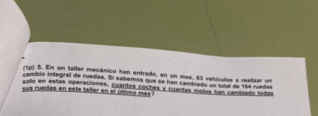 (1p) 5. En un taller mecánico han entrado, en un mes, 63 vehículos a realizar un 
cambio integral de ruedas. Si sabemos que se han cambiado un total de 154 ruedas 
solo en estas operaciones, cuantos coches y cuantas motos han cambiado todas 
sus ruedas en este taller en el último mes?