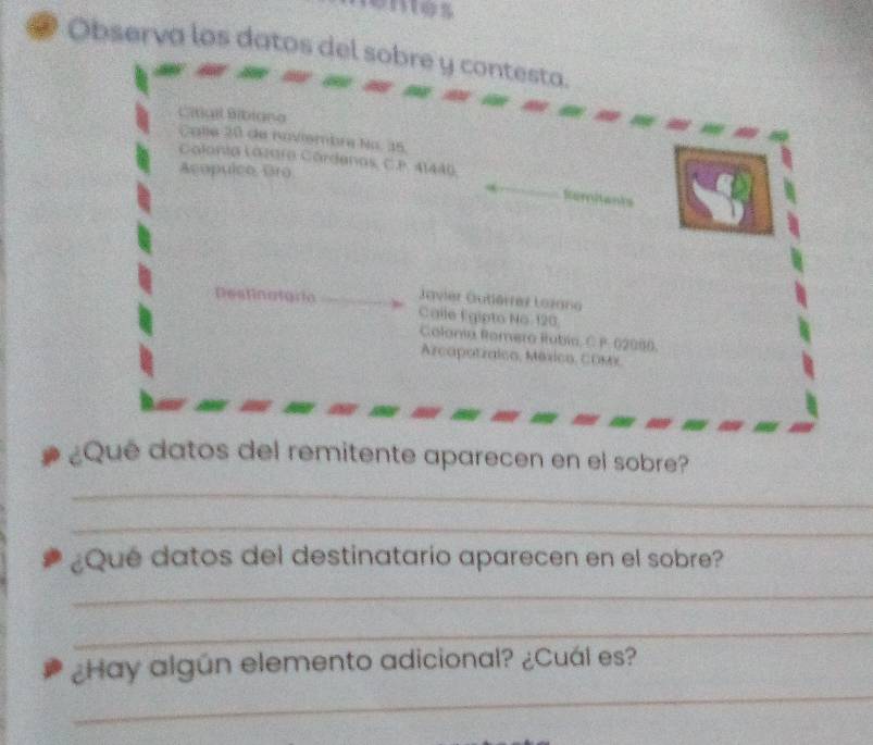 Observa los datos del sobre y contesta. 
Cilgil Bibiana 
Calle 20 de noviembre No. 35. 
Acopuico Gro 
Calonia Lázara Córdenas, C.P. 41440, Reritants 
avier Gutlérrez Lozana 
Destinatoría Calle Égipto No 120
Colonía Romero Rubía, C P. 02080. 
Arcapatzalco, México, Comx 
¿Que datos del remitente aparecen en el sobre? 
_ 
_ 
¿Qué datos del destinatario aparecen en el sobre? 
_ 
_ 
_ 
¿Hay algún elemento adicional? ¿Cuál es?