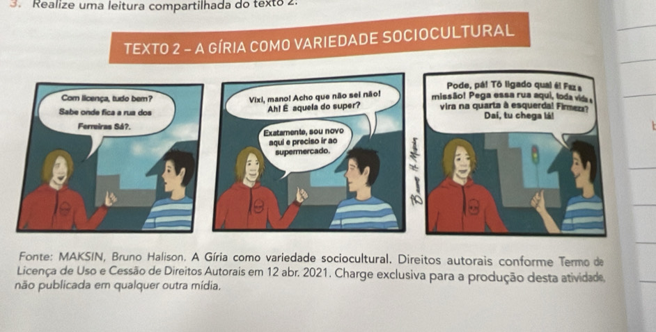 Realize uma leitura compartilhada do texto 2. 
TEXTO 2 - A GÍRIA COMO VARIEDADE SOCIOCULTURAL 
Fonte: MAKSIN, Bruno Halison. A Gíria como variedade sociocultural. Direitos autorais conforme Termo de 
Licença de Uso e Cessão de Direitos Autorais em 12 abr. 2021. Charge exclusiva para a produção desta atividade, 
não publicada em qualquer outra mídia,