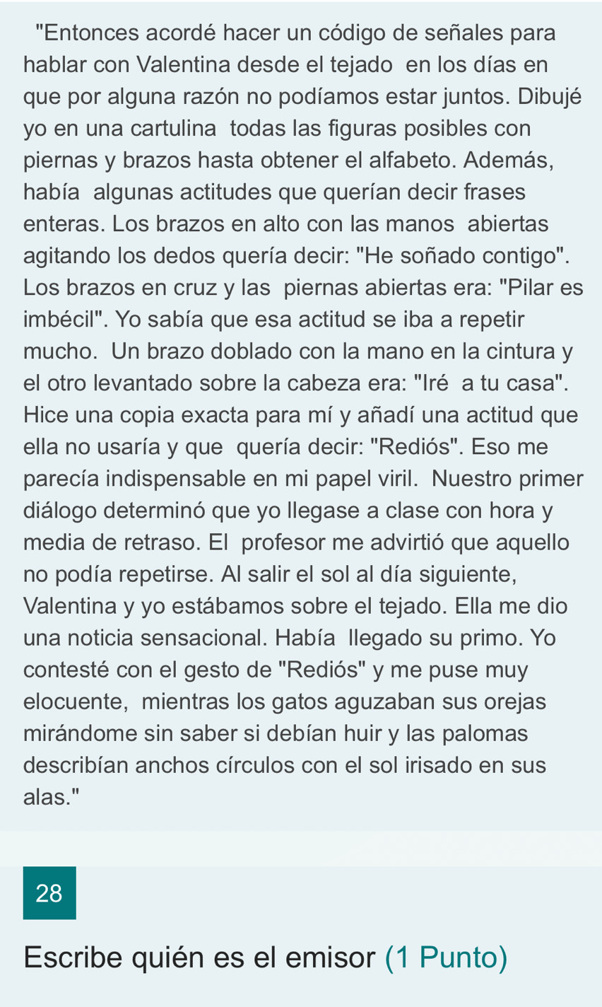 ''Entonces acordé hacer un código de señales para 
hablar con Valentina desde el tejado en los días en 
que por alguna razón no podíamos estar juntos. Dibujé 
yo en una cartulina todas las figuras posibles con 
piernas y brazos hasta obtener el alfabeto. Además, 
había algunas actitudes que querían decir frases 
enteras. Los brazos en alto con las manos abiertas 
agitando los dedos quería decir: "He soñado contigo". 
Los brazos en cruz y las piernas abiertas era: "Pilar es 
imbécil". Yo sabía que esa actitud se iba a repetir 
mucho. Un brazo doblado con la mano en la cintura y 
el otro levantado sobre la cabeza era: "Iré a tu casa". 
Hice una copia exacta para mí y añadí una actitud que 
ella no usaría y que quería decir: "Rediós". Eso me 
parecía indispensable en mi papel viril. Nuestro primer 
diálogo determinó que yo llegase a clase con hora y 
media de retraso. El profesor me advirtió que aquello 
no podía repetirse. Al salir el sol al día siguiente, 
Valentina y yo estábamos sobre el tejado. Ella me dio 
una noticia sensacional. Había llegado su primo. Yo 
contesté con el gesto de "Rediós" y me puse muy 
elocuente, mientras los gatos aguzaban sus orejas 
mirándome sin saber si debían huir y las palomas 
describían anchos círculos con el sol irisado en sus 
alas." 
28 
Escribe quién es el emisor (1 Punto)