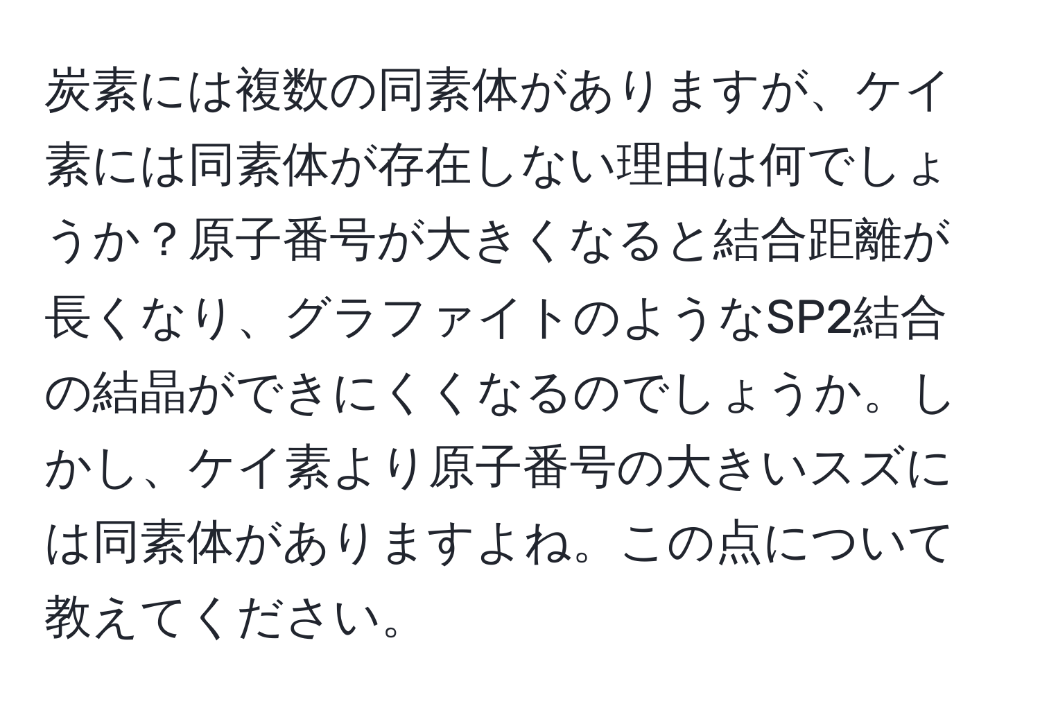 炭素には複数の同素体がありますが、ケイ素には同素体が存在しない理由は何でしょうか？原子番号が大きくなると結合距離が長くなり、グラファイトのようなSP2結合の結晶ができにくくなるのでしょうか。しかし、ケイ素より原子番号の大きいスズには同素体がありますよね。この点について教えてください。