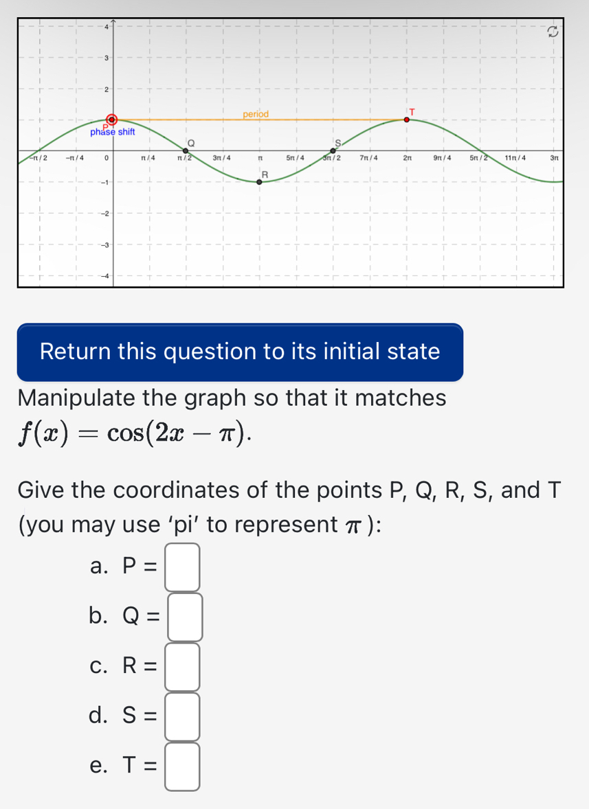 Return this question to its initial state
Manipulate the graph so that it matches
f(x)=cos (2x-π ). 
Give the coordinates of the points P, Q, R, S, and T
(you may use ‘pi’ to represent π ):
a. P=□
b. Q=□
C. R=□
d. S=□
e. T=□