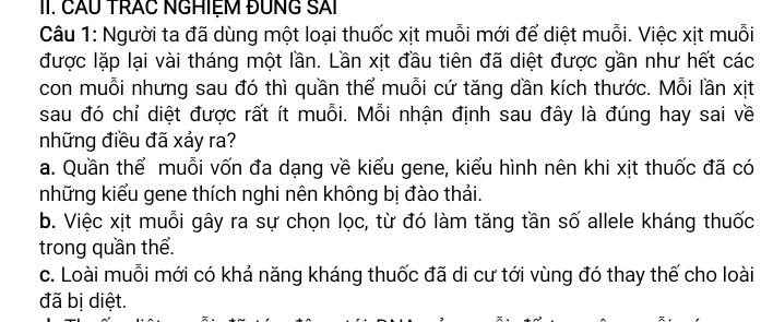 CÂU TRAC NGHIỆM ĐUNG SAi
Câu 1: Người ta đã dùng một loại thuốc xịt muỗi mới để diệt muỗi. Việc xịt muỗi
được lặp lại vài tháng một lần. Lần xịt đầu tiên đã diệt được gần như hết các
con muỗi nhưng sau đó thì quần thể muỗi cứ tăng dần kích thước. Mỗi lần xịt
sau đó chỉ diệt được rất ít muỗi. Mỗi nhận định sau đây là đúng hay sai về
những điều đã xảy ra?
a. Quần thể muỗi vốn đa dạng về kiểu gene, kiểu hình nên khi xịt thuốc đã có
những kiểu gene thích nghi nên không bị đào thải.
b. Việc xịt muỗi gây ra sự chọn lọc, từ đó làm tăng tần số allele kháng thuốc
trong quần thể.
c. Loài muỗi mới có khả năng kháng thuốc đã di cư tới vùng đó thay thế cho loài
đã bị diệt.