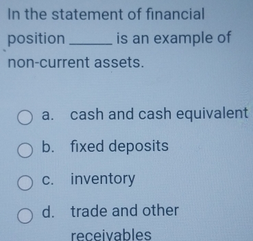 In the statement of financial
position_ is an example of
non-current assets.
a. cash and cash equivalent
b. fixed deposits
c. inventory
d. trade and other
receivables