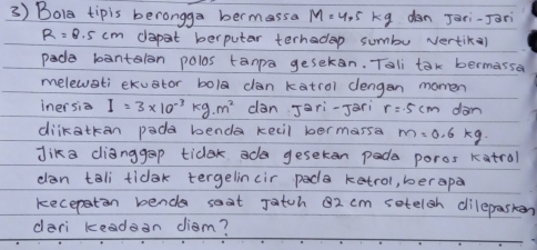 Bola tipis berongga bermassa M=4.5kg dan Jari-Jari
R=8.5cm dapat berputar terhadep sumbu vertika) 
pade bantalon polos tanpa gesekan. Tali tak bermassa 
melewati ekuator bol dan katrol clengen morren 
inersia I=3* 10^(-3)kg· m^2 dan Jari-Jari r=5cm dàn 
diikatkan pada benda kecil bermarsa m=0.6kg
Jika dlianggap ticek ada gesekan pade poros katral 
dan tali tidak tergelincir pada ketrol, berapa 
kecepatin bende soat Jatch 82 cm setelgh dilepasken 
dari keadan diam?