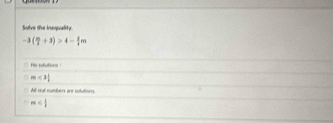 Solve the inequality.
-3( m/4 +3)>4- 3/4 m
No solutions =
m<3 1/4 
All real numbers are solutions
m