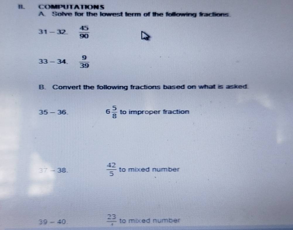 COMPUTATIONS 
A. Solve for the lowest term of the following fractions.
31-32  45/90 
33-34.  9/39 
B. Convert the following fractions based on what is asked
6 5/8 
35-36. to improper fraction
 42/5 
37-38. to mixed number
 23/4 
39-40 to mixed number