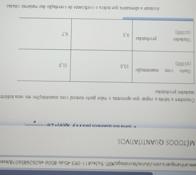 Métodos quantitativos
soma dos quaurados para x e y. 3y(xy)=2xy-2
n
Considere a tabela a seguir que apresenta o valor gasto mensal com manutenções em uma indústro
unidades produzidas.
Assinale a alternativa que indica o coeficiente de correlação das variáveis citadas.