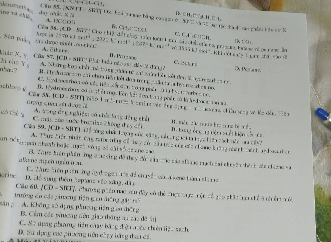 CH_3-CH=CH-CH_3.
aloromethans duy nhất. X là
D.
ine và chiếu A. HCOOH
Câu 55. [KNTT - SBT] Oxi hoá butane bằng oxygen ở 180°C CH_3CH_2CH_2CH_3. và 70 bar tạo thành sản phẩm hữu cơ X
Câu 56 [CD-
B. CH_3COOH.
lượt là C. C_2H_5COOH.
D. CO_2.
mol các chất ethane, propane, butane và pentane lần
. Sản phẩm thu được nhiệt lớn nhất? 1570kJmol^(-1);2220kJmol^(-1);2875kJmol^(-1) và 3536kJmol^(-1). Khi đốt cháy 1 gam chất nào sẽ
A. Ethane. B. Propane C. Butane.
khác X, Y Câu 57. [CD - SR T] Phát biểu nào sau đây là đúng?
D. Pentane.
hi cho Y A. Những hợp chất mà trong phân từ chỉ chứa liên kết đơn là hydrocarbon no.
nhau? B. Hydrocarbon chỉ chứa liên kết đơn trong phân tử là hydrocarbon no.
C. Hydrocarbon có các liên kết đơn trong phân tử là hydrocarbon no.
ochloro tả D. Hydrocarbon có ít nhất một liên kết đơn trong phân tử là hydrocarbon no.
tượng quan sát được là
Câu 58. [ CD-SB TJ Nhỏ 1 mL nước bromine vào ống đựng 1 mL hexane, chiếu sáng và lắc đều. Hiện
có thể tạ
A. trong ống nghiệm có chất lỏng đồng nhất. B. màu của nước bromine bị mất.
C. màu của nước bromine không thay đổi. D. trong ống nghiệm xuất hiện kết tủa.
Câu 59. [CD - SBT]. Để tăng chất lượng của xăng, dầu, người ta thực hiện cách nào sau đây?
A. Thực hiện phản ứng reforming để thay đổi cấu trúc của các alkane không nhánh thành hydrocarbon
un nóngmạch nhánh hoặc mạch vòng có chỉ số octane cao.
B. Thực hiện phản ứng cracking để thay đổi cấu trúc các alkane mạch dài chuyền thành các alkene và
alkane mạch ngắn hơn.
C. Thực hiện phản ứng hydrogen hóa để chuyển các alkene thành alkane.
lorine D. Bổ sung thêm heptane vào xăng, dầu.
Câu 60. [CD - SBT]. Phương pháo nào sau đây có thể được thực hiện để góp phần hạn chế ô nhiễm môi
. trường do các phương tiện giao thông gây ra?
sản p A. Không sử dụng phương tiện giao thông.
B. Cẩm các phương tiện giao thông tại các đô thị.
C. Sử dụng phương tiện chạy bằng điện hoặc nhiên liệu xanh.
D. Sử dụng các phương tiện chạy bằng than đá.