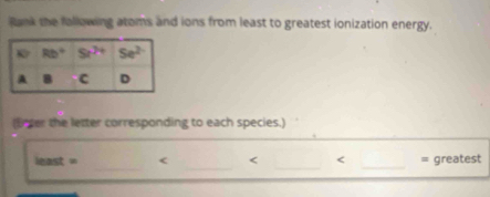 Rank the fallowing atoms and ions from least to greatest ionization energy.
(Bnter the letter corresponding to each species.)
_
__
_
least = < < < = greatest