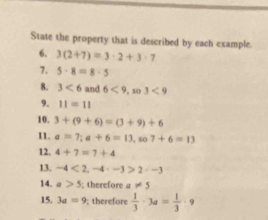 State the property that is described by each example. 
6. 3(2+7)=3· 2+3· 7
7. 5· 8=8· 5
8. 3<6</tex> and 6<9</tex>, so3<9</tex> 
9. 11=11
10. 3+(9+6)=(3+9)+6
11. a=7; a+6=13, so7+6=13
12. 4+7=7+4
13. -4<2</tex>, -4· -3>2· -3
14. a>5; therefore a!= 5
15. 3a=9; therefore  1/3 · 3a= 1/3 · 9