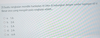 Suatu rangkaian memiliki hambatan 10 Ohm di hubungkan dengan sumber tegangan 40 V.
Besar arus yang mengalir pada rangkaian adaiah...
a. 1 A
b. 3 A
c. 5 A
d. 2 A
e. 4A