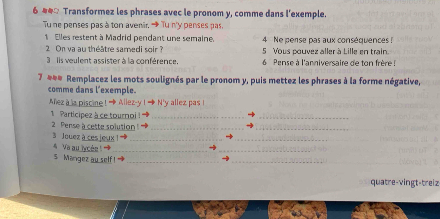 Transformez les phrases avec le pronom y, comme dans l’exemple. 
Tu ne penses pas à ton avenir. → Tu n’y penses pas. 
1 Elles restent à Madrid pendant une semaine. 4 Ne pense pas aux conséquences ! 
2 On va au théâtre samedi soir ? 5 Vous pouvez aller à Lille en train. 
3 Ils veulent assister à la conférence. 6 Pense à l'anniversaire de ton frère ! 
7 Remplacez les mots soulignés par le pronom y, puis mettez les phrases à la forme négative, 
comme dans l’exemple. 
Allez à la piscine ! → Allez-y N’y allez pas ! 
1 Participez à ce tournoi !_ 
_ 
2 Pense à cette solution_ 
_ 
3 Jouez à ces jeux !_ 
_ 
4 Va au lycée !_ 
_ 
5 Mangez au self !_ 
_