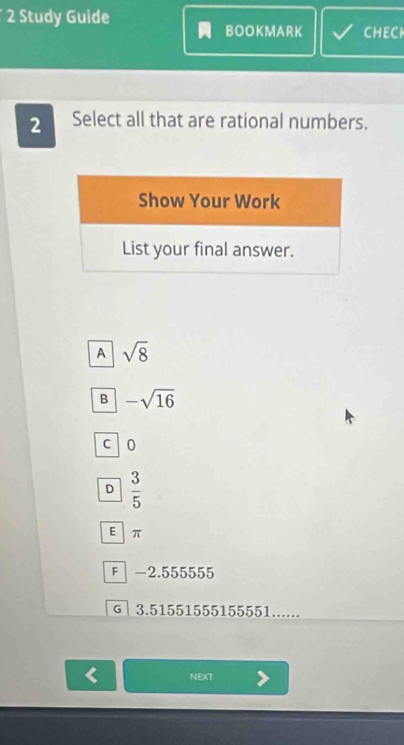 Study Guide
BOOKMARK CHECK
2 Select all that are rational numbers.
A sqrt(8)
B -sqrt(16)
C 0
D  3/5 
E  π
F │ -2.555555
G │ 3.51551555155551......
NEXT