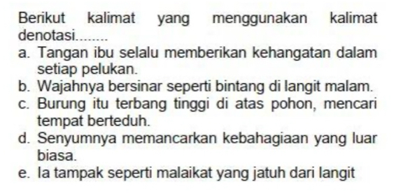 Berikut kalimat yang menggunakan kalimat
denotasi.
a. Tangan ibu selalu memberikan kehangatan dalam
setiap pelukan.
b. Wajahnya bersinar seperti bintang di langit malam.
c. Burung itu terbang tinggi di atas pohon, mencari
tempat berteduh.
d. Senyumnya memancarkan kebahagiaan yang luar
biasa.
e. Ia tampak seperti malaikat yang jatuh dari langit