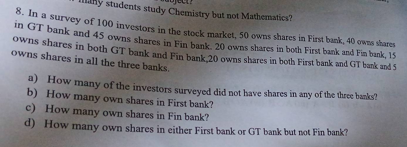 many students study Chemistry but not Mathematics? 
8. In a survey of 100 investors in the stock market, 50 owns shares in First bank, 40 owns shares 
in GT bank and 45 owns shares in Fin bank. 20 owns shares in both First bank and Fin bank, 15
owns shares in both GT bank and Fin bank, 20 owns shares in both First bank and GT bank and 5
owns shares in all the three banks. 
a) How many of the investors surveyed did not have shares in any of the three banks? 
b) How many own shares in First bank? 
c) How many own shares in Fin bank? 
d) How many own shares in either First bank or GT bank but not Fin bank?