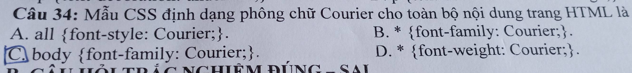 Mẫu CSS định dạng phông chữ Courier cho toàn bộ nội dung trang HTML là
A. all font-style: Courier;. B. * font-family: Courier;.
C body font-family: Courier;. D. * font-weight: Courier;.
LTRÁC NCHiÊM ĐÚNG - Sai