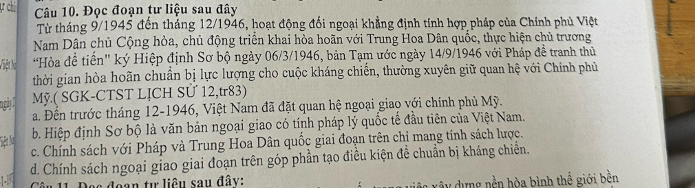 chí Câu 10. Đọc đoạn tư liệu sau đây
Từ tháng 9/1945 đến tháng 12/1946, hoạt động đối ngoại khẳng định tính hợp pháp của Chính phủ Việt
Nam Dân chủ Cộng hòa, chủ động triển khai hòa hoãn với Trung Hoa Dân quốc, thực hiện chủ trương
Việt Ni '"Hòa đề tiến'' ký Hiệp định Sơ bộ ngày 06/3/1946, bản Tạm ước ngày 14/9/1946 với Pháp đề tranh thủ
thời gian hòa hoãn chuẩn bị lực lượng cho cuộc kháng chiến, thường xuyên giữ quan hệ với Chính phủ
ngày Mỹ.( SGK-CTST LỊCH SƯ 12,tr83)
a. Đến trước tháng 12-1946, Việt Nam đã đặt quan hệ ngoại giao với chính phủ Mỹ.
b. Hiệp định Sơ bộ là văn bản ngoại giao có tính pháp lý quốc tế đầu tiên của Việt Nam.
Tiệt N c. Chính sách với Pháp và Trung Hoa Dân quốc giai đoạn trên chỉ mang tính sách lược.
1-1 d. Chính sách ngoại giao giai đoạn trên góp phần tạo điều kiện đề chuẩn bị kháng chiến.
Des đoạn tự liêu sau đây:
y dựng nền hòa bình thế giới bền