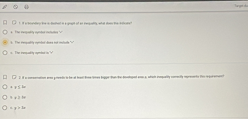 Target du
1. If a boundary line is dashed in a graph of an inequality, what does this indicate?
a. The inequality symbol includes "="
b. The inequality symbol does not include "="
c. The inequality symbol is " *
2. If a conservation area y needs to be at least three times bigger than the developed area æ, which inequality correctly represents this requirement?
a y≤ 3x
b. y≥ 3x
C. y>3x