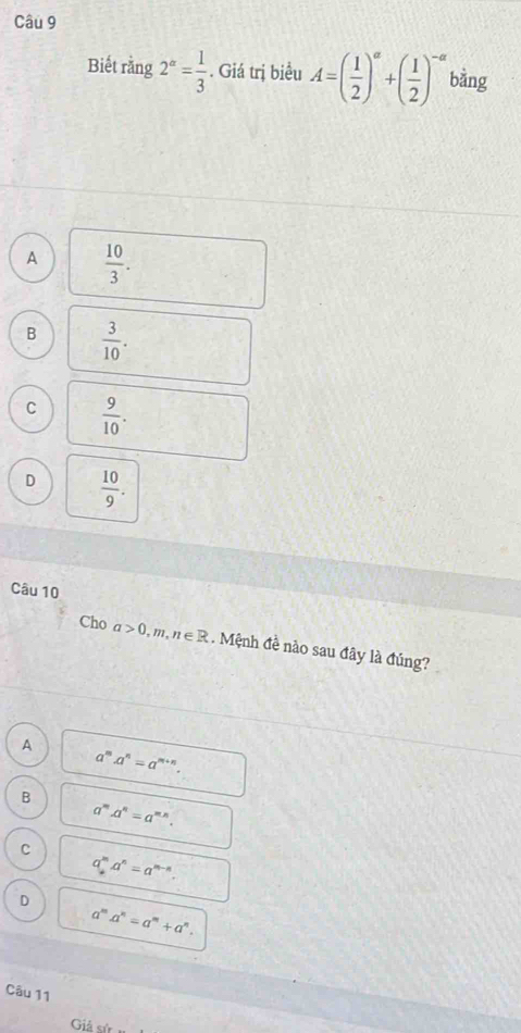 Biết rằng 2^a= 1/3 . Giá trị biểu A=( 1/2 )^a+( 1/2 )^-a bằng
A  10/3 .
B  3/10 .
C  9/10 .
D  10/9 . 
Câu 10
Cho a>0, m, n∈ R. Mệnh đề nào sau đây là đúng?
A
a^ma^n=a^(m+n).
B
a^m.a^n=a^(m*). 
C
a_n^(ma^n)=a^(m-n).
D
a^m.a^n=a^m+a^n. 
Câu 11
Giả sử