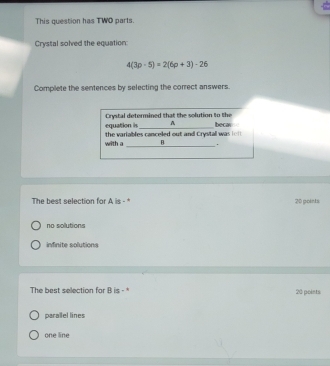 This question has TWO parts.
Crystal solved the equation:
4(3p-5)=2(6p+3)-26
Complete the sentences by selecting the correct answers.
equation is Crystal determined that the solution to the
A becar
the variables cancelled out and Crystall was lo f 
_
with a .
The best selection for A is - 20 points
no solutions
infinite solutions
The best selection for B is - * 20 points:
parallel lines
one line