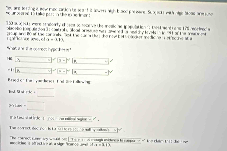 You are testing a new medication to see if it lowers high blood pressure. Subjects with high blood pressure 
volunteered to take part in the experiment.
280 subjects were randomly chosen to receive the medicine (population 1: treatment) and 170 received a 
placebo (population 2: control). Blood pressure was lowered to healthy levels in in 191 of the treatment 
group and 80 of the controls. Test the claim that the new beta-blocker medicine is effective at a 
significance level of alpha =0.10. 
What are the correct hypotheses? 
HO: P_1 □ □ svee P_2 □  
H1: P_1
vee P_2 x_ □ /□  
Based on the hypotheses, find the following: 
Test Statistic =□
p-value =□
The test statistic is: not in the critical region ≌ 
The correct decision is to fail to reject the null hypothesis 
The correct summary would be: | There is not enough evidence to support ~ the claim that the new 
medicine is effective at a significance level of alpha =0.10.