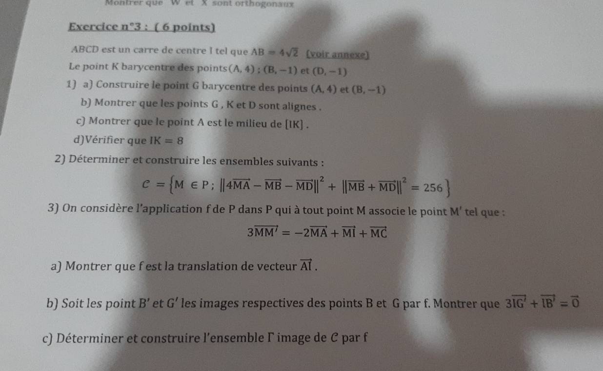 Montrer que W et X sont orthogonaux 
Exercice n°3 : ( 6 points)
ABCD est un carre de centre I tel que AB=4sqrt(2) (voir annexe) 
Le point K barycentre des points (A,4); (B,-1) et (D,-1)
1) a) Construire le point G barycentre des points (A,4) et (B,-1)
b) Montrer que les points G , K et D sont alignes . 
c) Montrer que le point A est le milieu de [ IK ] . 
d)Vérifier que IK=8
2) Déterminer et construire les ensembles suivants :
C= M∈ P;||4vector MA-vector MB-vector MD||^2+||vector MB+vector MD||^2=256
3) On considère l'application f de P dans P qui à tout point M associe le point M' tel que :
3vector MM'=-2vector MA+vector MI+vector MC
a) Montrer que f est la translation de vecteur vector AI. 
b) Soit les point B' et G' les images respectives des points B et G par f. Montrer que 3vector IG'+vector IB'=vector 0
c) Déterminer et construire l’ensemble Γ image de C par f